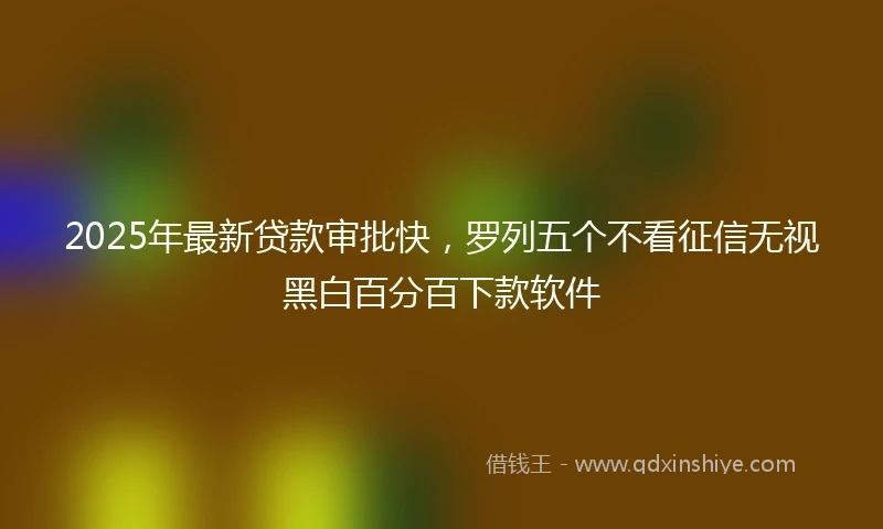 2025年最新贷款审批快，罗列五个不看征信无视黑白百分百下款软件