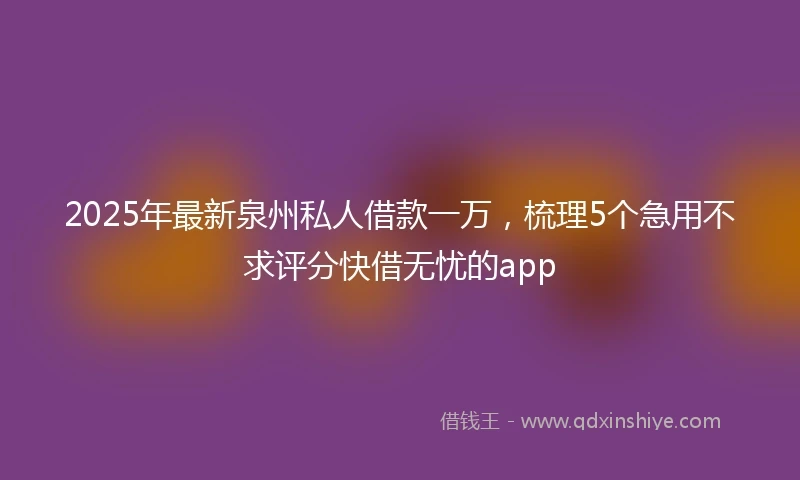 2025年最新泉州私人借款一万，梳理5个急用不求评分快借无忧的app
