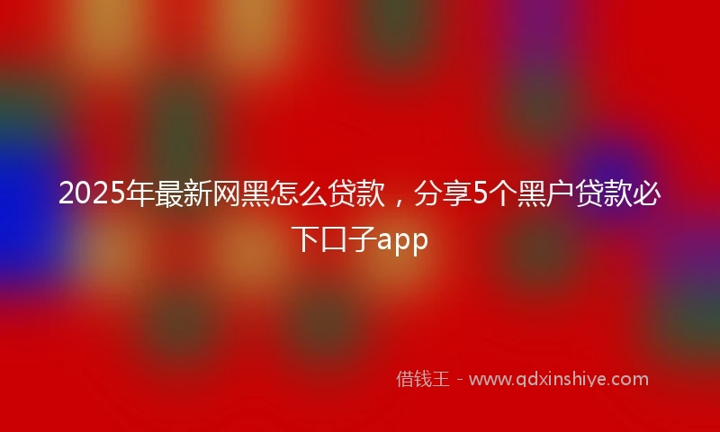 2025年最新网黑怎么贷款，分享5个黑户贷款必下口子app