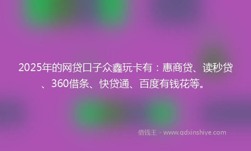 2025年的网贷口子众鑫玩卡有：惠商贷、读秒贷、360借条、快贷通、百度有钱花等。