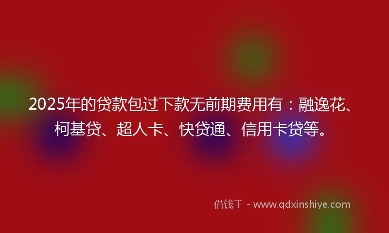 2025年的贷款包过下款无前期费用有：融逸花、柯基贷、超人卡、快贷通、信用卡贷等。