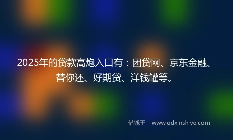 2025年的贷款高炮入口有：团贷网、京东金融、替你还、好期贷、洋钱罐等。