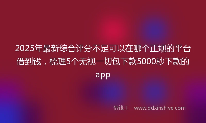 2025年最新综合评分不足可以在哪个正规的平台借到钱，梳理5个无视一切包下款5000秒下款的app