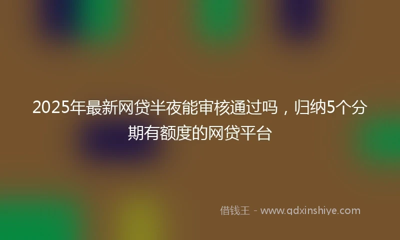 2025年最新网贷半夜能审核通过吗,归纳5个分期有额度的网贷平台