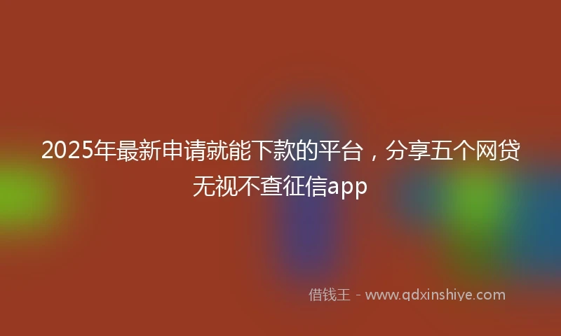 2025年最新申请就能下款的平台，分享五个网贷无视不查征信app