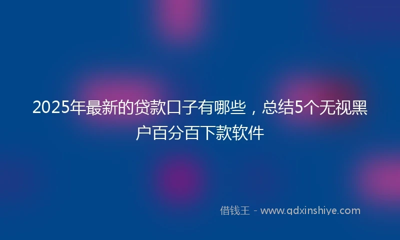 2025年最新的贷款口子有哪些，总结5个无视黑户百分百下款软件