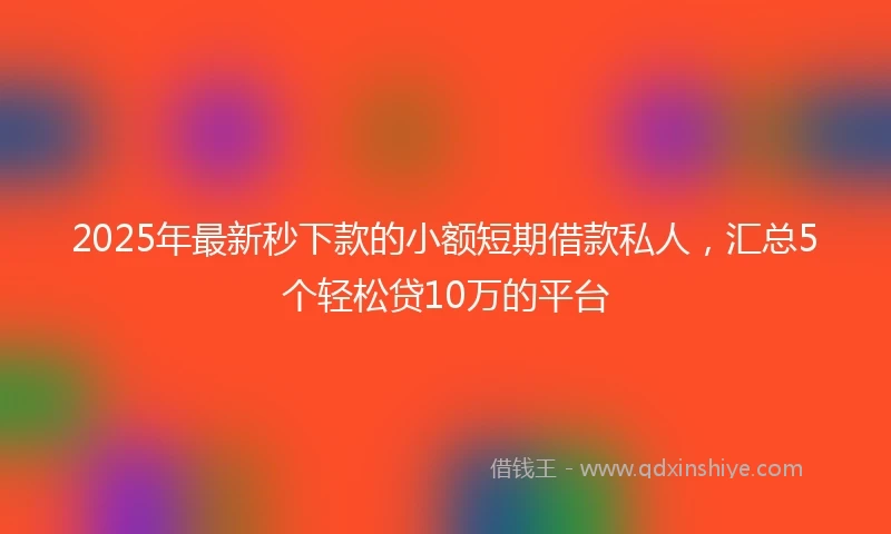 2025年最新秒下款的小额短期借款私人，汇总5个轻松贷10万的平台