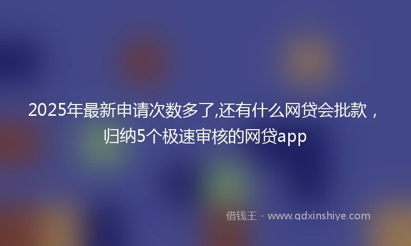 2025年最新申请次数多了,还有什么网贷会批款，归纳5个极速审核的网贷app