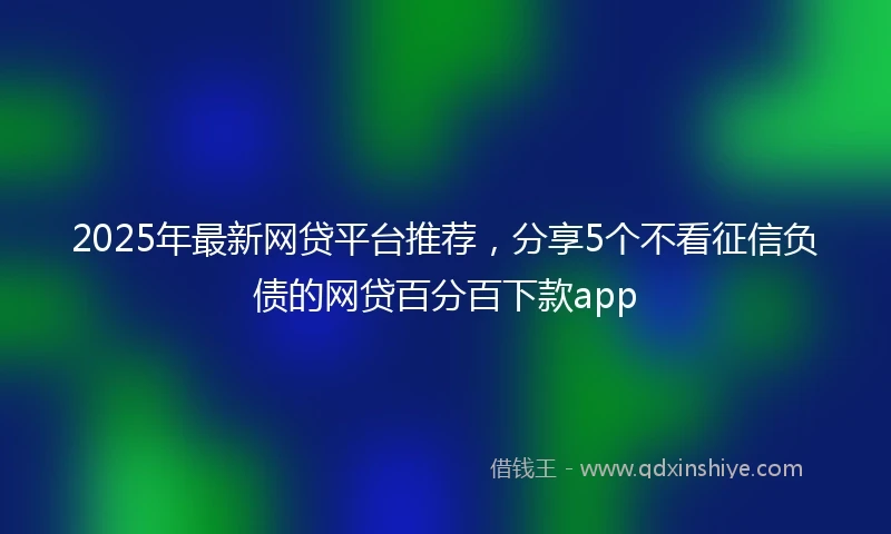 2025年最新网贷平台推荐，分享5个不看征信负债的网贷百分百下款app
