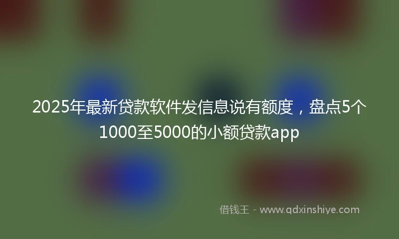 2025年最新贷款软件发信息说有额度，盘点5个1000至5000的小额贷款app