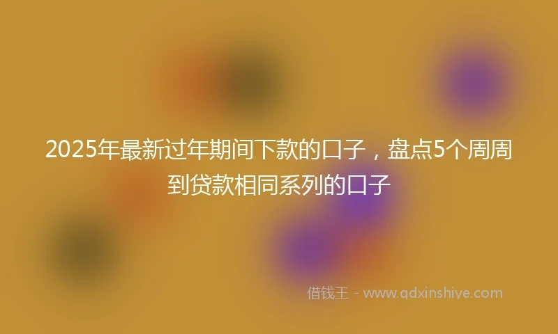 2025年最新过年期间下款的口子，盘点5个周周到贷款相同系列的口子