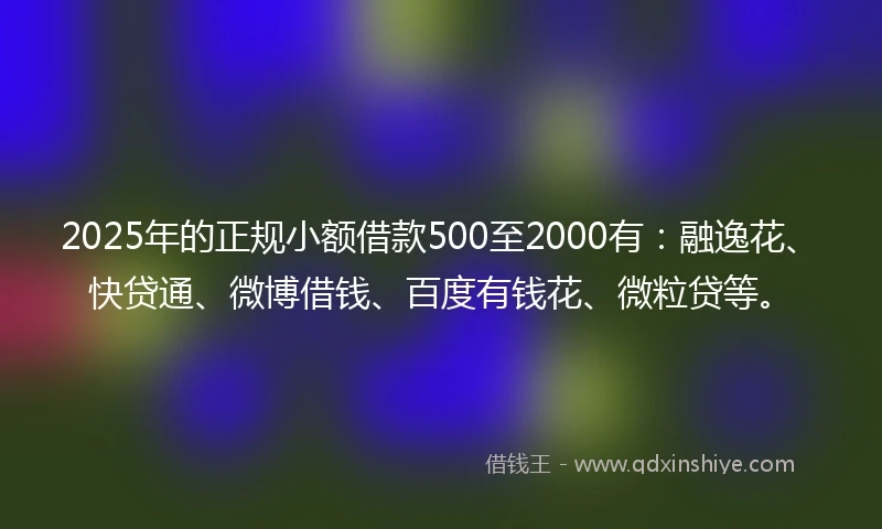 2025年的正规小额借款500至2000有：融逸花、快贷通、微博借钱、百度有钱花、微粒贷等。