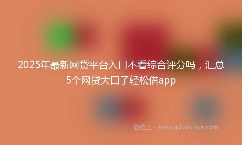 2025年最新网贷平台入口不看综合评分吗，汇总5个网贷大口子轻松借app