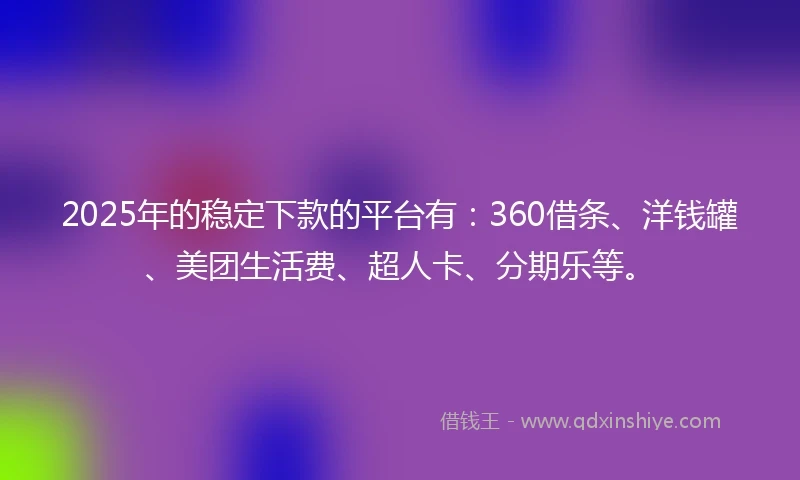 2025年的稳定下款的平台有：360借条、洋钱罐、美团生活费、超人卡、分期乐等。