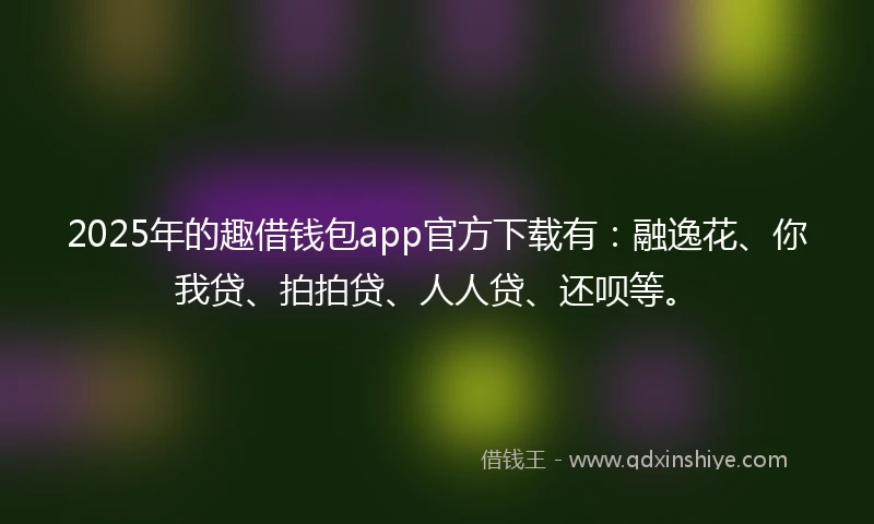 2025年的趣借钱包app官方下载有：融逸花、你我贷、拍拍贷、人人贷、还呗等。