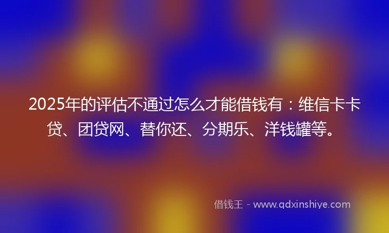 2025年的评估不通过怎么才能借钱有：维信卡卡贷、团贷网、替你还、分期乐、洋钱罐等。