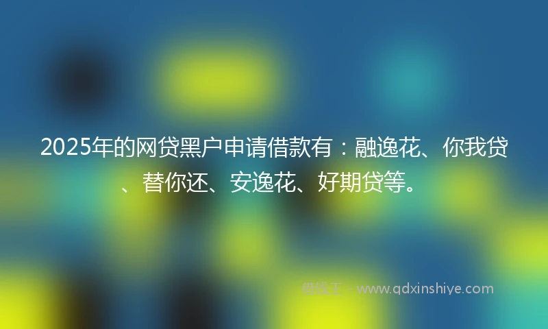 2025年的网贷黑户申请借款有：融逸花、你我贷、替你还、安逸花、好期贷等。