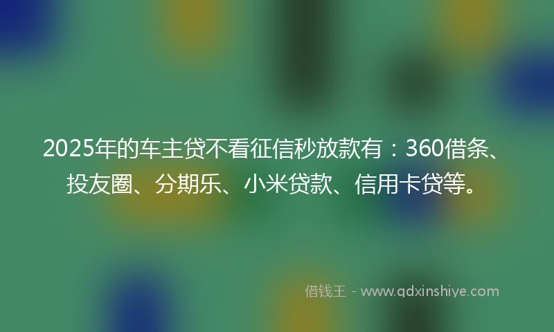 2025年的车主贷不看征信秒放款有：360借条、投友圈、分期乐、小米贷款、信用卡贷等。