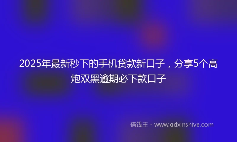 2025年最新秒下的手机贷款新口子，分享5个高炮双黑逾期必下款口子