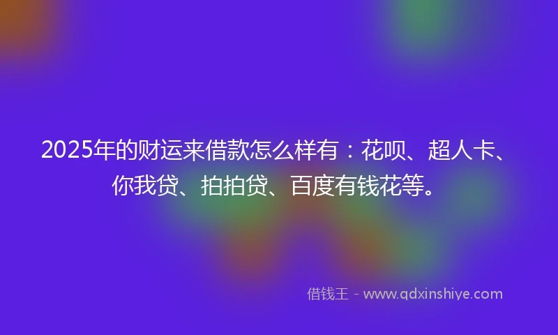 2025年的财运来借款怎么样有：花呗、超人卡、你我贷、拍拍贷、百度有钱花等。