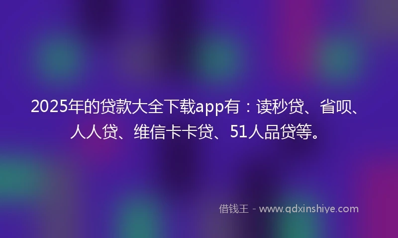 2025年的贷款大全下载app有：读秒贷、省呗、人人贷、维信卡卡贷、51人品贷等。