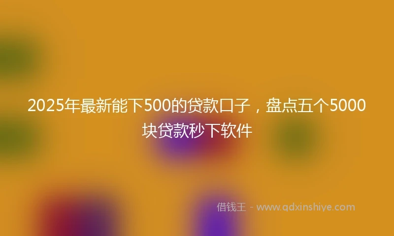 2025年最新能下500的贷款口子，盘点五个5000块贷款秒下软件