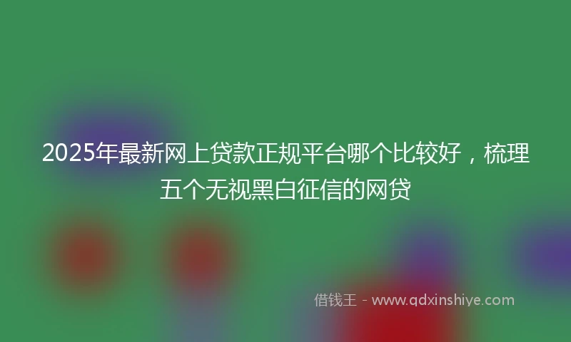 2025年最新网上贷款正规平台哪个比较好，梳理五个无视黑白征信的网贷