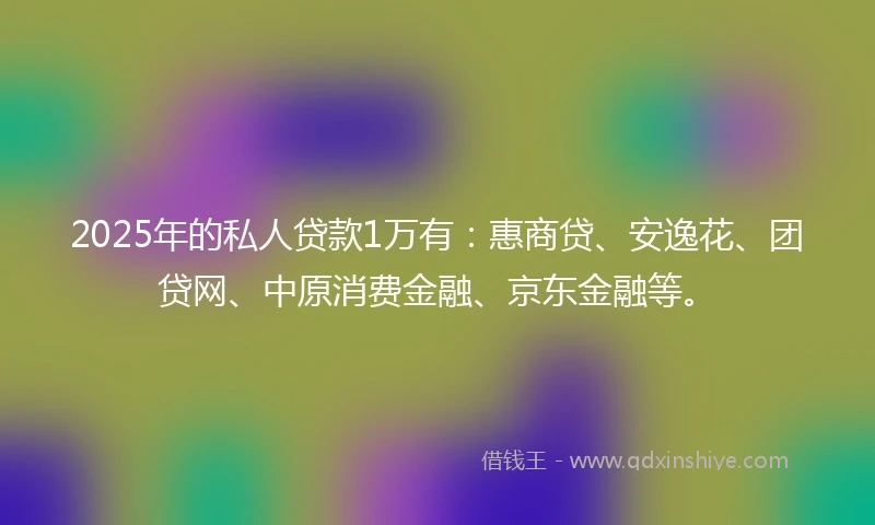 2025年的私人贷款1万有：惠商贷、安逸花、团贷网、中原消费金融、京东金融等。