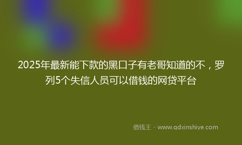 2025年最新能下款的黑口子有老哥知道的不，罗列5个失信人员可以借钱的网贷平台
