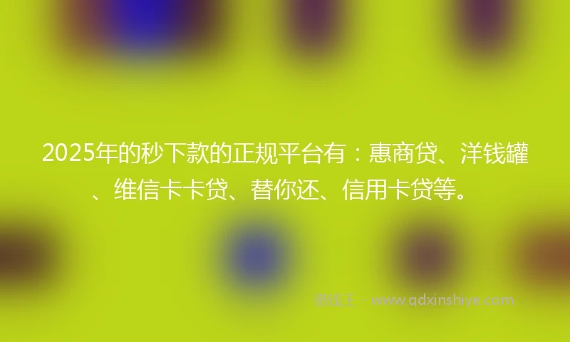 2025年的秒下款的正规平台有：惠商贷、洋钱罐、维信卡卡贷、替你还、信用卡贷等。