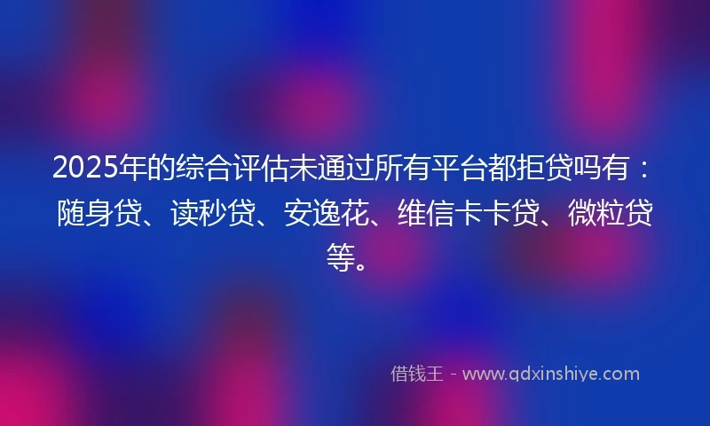 2025年的综合评估未通过所有平台都拒贷吗有：随身贷、读秒贷、安逸花、维信卡卡贷、微粒贷等。
