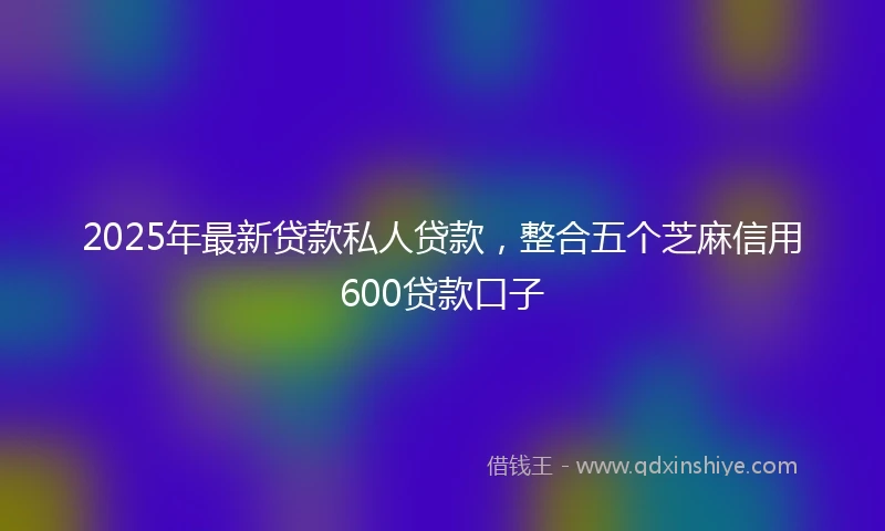 2025年最新贷款私人贷款,整合五个芝麻信用600贷款口子