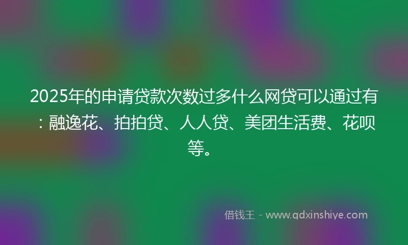2025年的申请贷款次数过多什么网贷可以通过有：融逸花、拍拍贷、人人贷、美团生活费、花呗等。