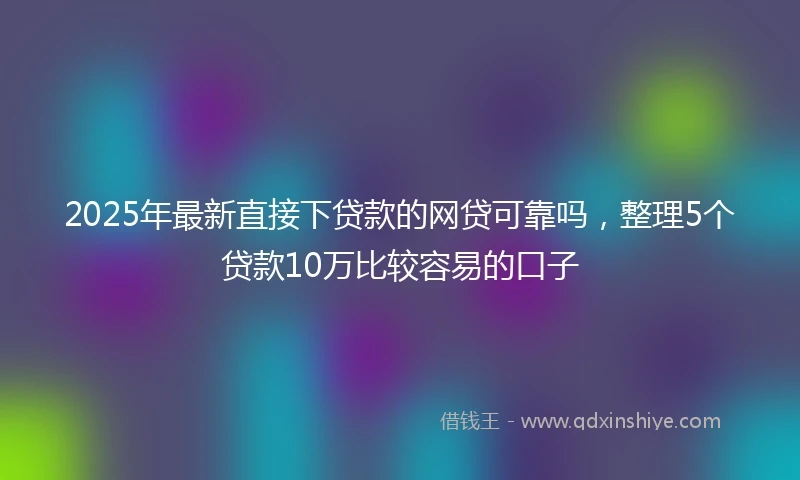 2025年最新直接下贷款的网贷可靠吗，整理5个贷款10万比较容易的口子