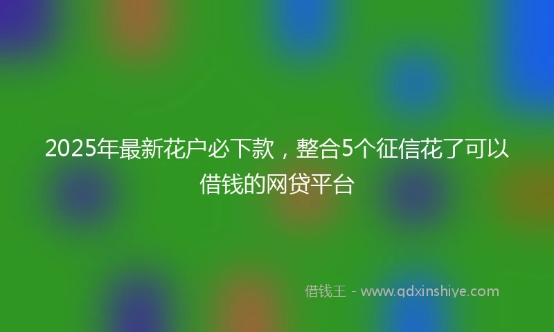 2025年最新花户必下款，整合5个征信花了可以借钱的网贷平台