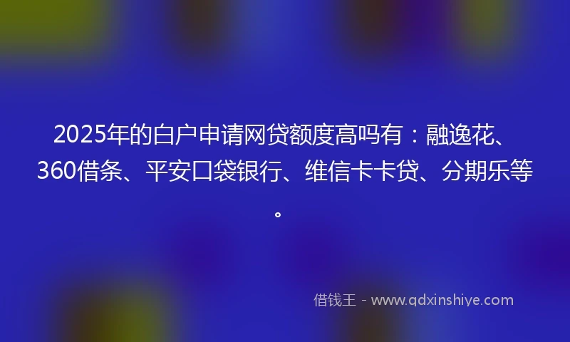 2025年的白户申请网贷额度高吗有：融逸花、360借条、平安口袋银行、维信卡卡贷、分期乐等。