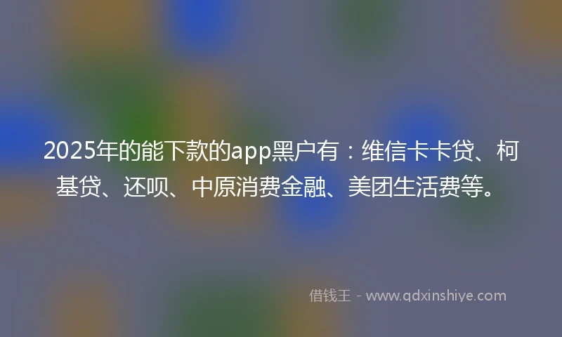 2025年的能下款的app黑户有：维信卡卡贷、柯基贷、还呗、中原消费金融、美团生活费等。