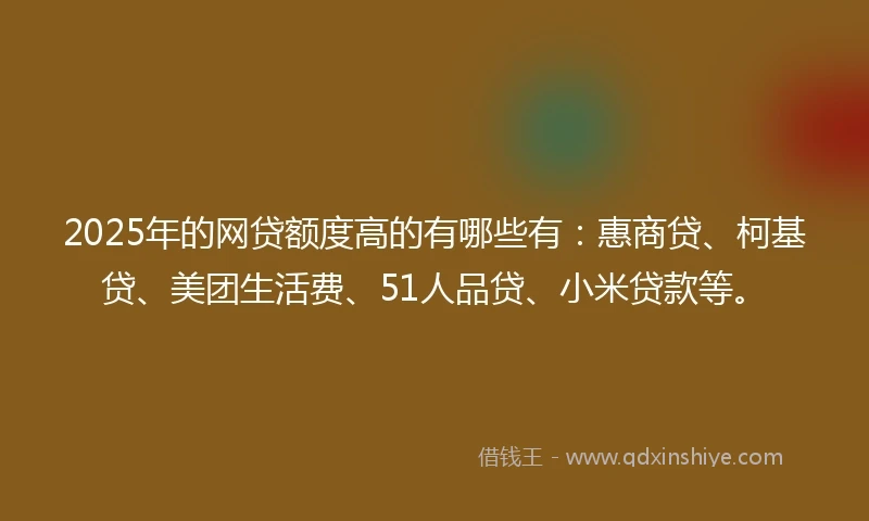 2025年的网贷额度高的有哪些有：惠商贷、柯基贷、美团生活费、51人品贷、小米贷款等。
