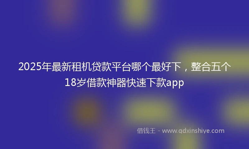 2025年最新租机贷款平台哪个最好下,整合五个18岁借款神器快速下款app