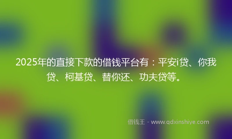 2025年的直接下款的借钱平台有：平安i贷、你我贷、柯基贷、替你还、功夫贷等。