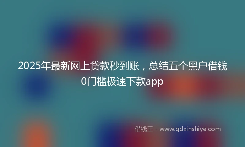 2025年最新网上贷款秒到账，总结五个黑户借钱0门槛极速下款app