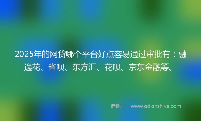 2025年的网贷哪个平台好点容易通过审批有：融逸花、省呗、东方汇、花呗、京东金融等。