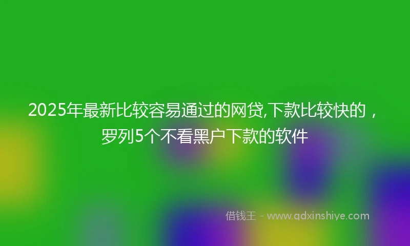 2025年最新比较容易通过的网贷,下款比较快的，罗列5个不看黑户下款的软件