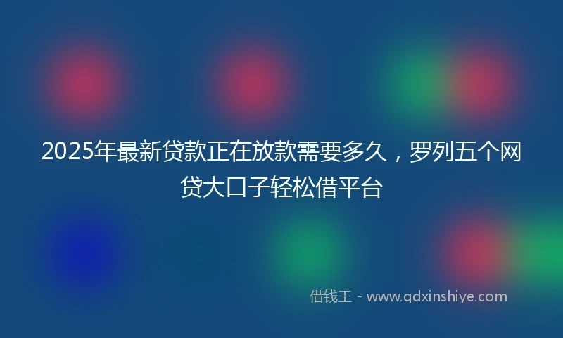 2025年最新贷款正在放款需要多久，罗列五个网贷大口子轻松借平台