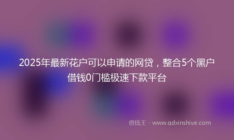 2025年最新花户可以申请的网贷，整合5个黑户借钱0门槛极速下款平台