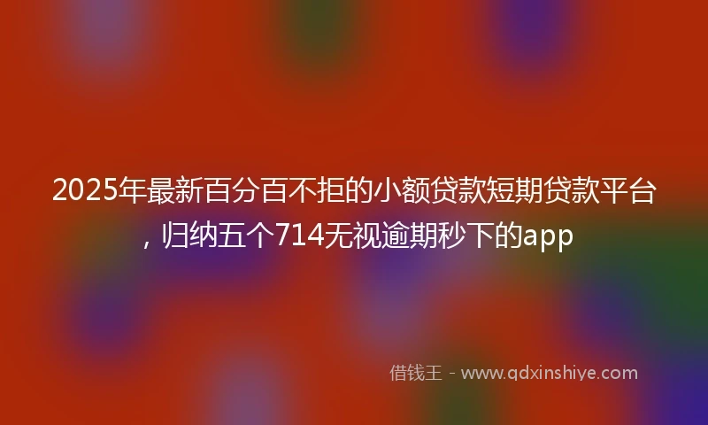2025年最新百分百不拒的小额贷款短期贷款平台，归纳五个714无视逾期秒下的app