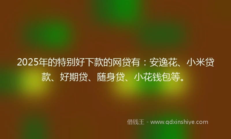 2025年的特别好下款的网贷有：安逸花、小米贷款、好期贷、随身贷、小花钱包等。
