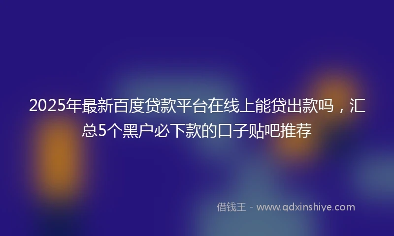 2025年最新百度贷款平台在线上能贷出款吗，汇总5个黑户必下款的口子贴吧推荐