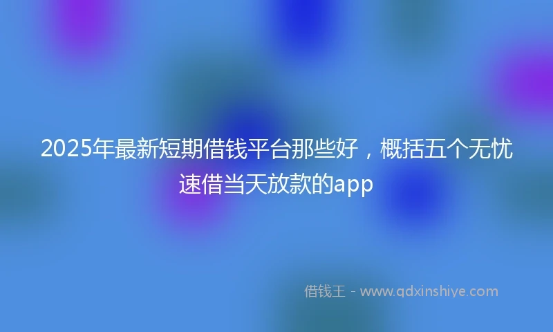 2025年最新短期借钱平台那些好，概括五个无忧速借当天放款的app