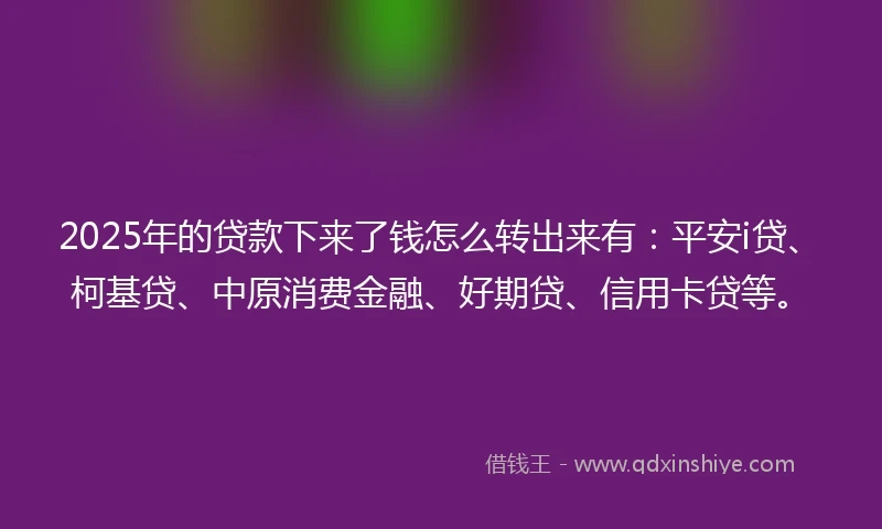 2025年的贷款下来了钱怎么转出来有：平安i贷、柯基贷、中原消费金融、好期贷、信用卡贷等。